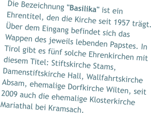 Die Bezeichnung "Basilika" ist ein Ehrentitel, den die Kirche seit 1957 trägt. Über dem Eingang befindet sich das Wappen des jeweils lebenden Papstes. In Tirol gibt es fünf solche Ehrenkirchen mit diesem Titel: Stiftskirche Stams, Damenstiftskirche Hall, Wallfahrtskirche Absam, ehemalige Dorfkirche Wilten, seit 2009 auch die ehemalige Klosterkirche Mariathal bei Kramsach.